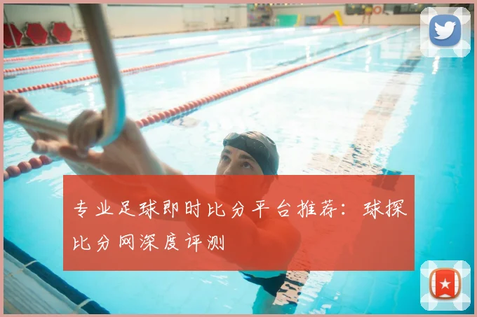 专业足球即时比分平台推荐：球探比分网深度评测