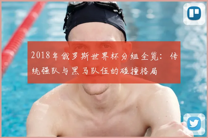 2018年俄罗斯世界杯分组全览：传统强队与黑马队伍的碰撞格局