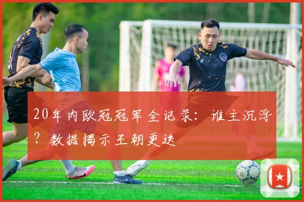 20年内欧冠冠军全记录：谁主沉浮？数据揭示王朝更迭