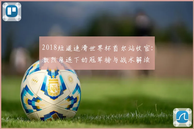 2018短道速滑世界杯首尔站收官：激烈角逐下的冠军榜与战术解读