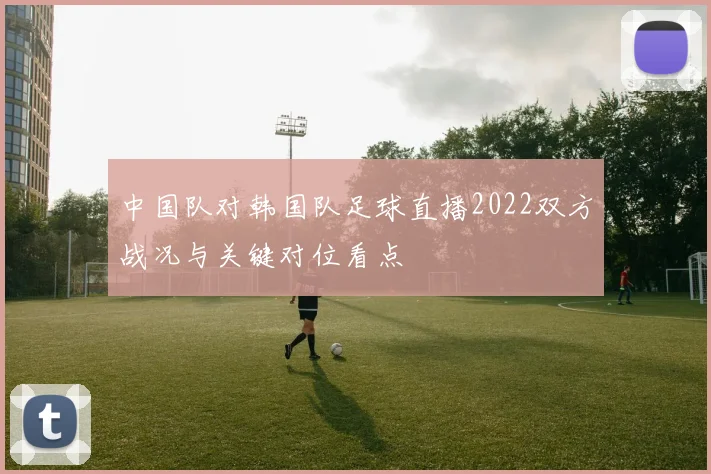 中国队对韩国队足球直播2022双方战况与关键对位看点