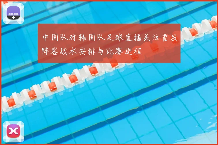 中国队对韩国队足球直播关注首发阵容战术安排与比赛进程