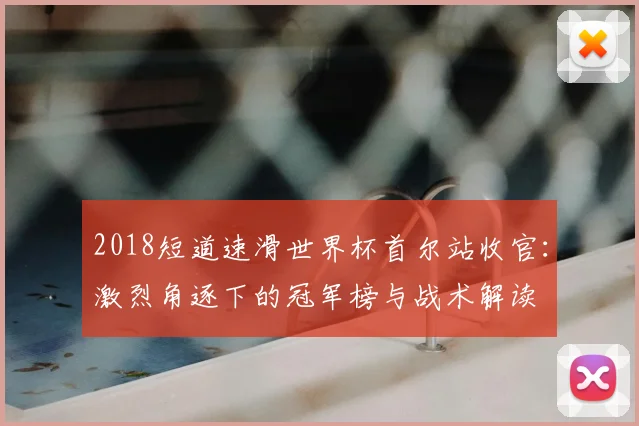 2018短道速滑世界杯首尔站收官：激烈角逐下的冠军榜与战术解读