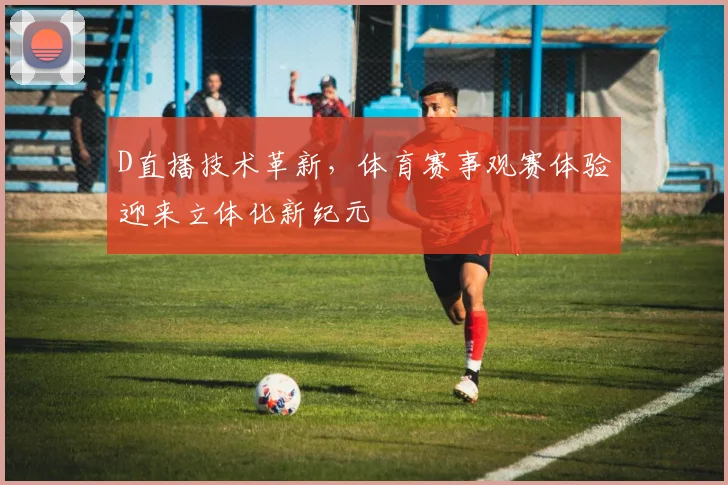 D直播技术革新，体育赛事观赛体验迎来立体化新纪元