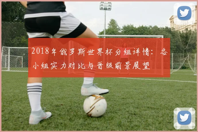 2018年俄罗斯世界杯分组详情：各小组实力对比与晋级前景展望