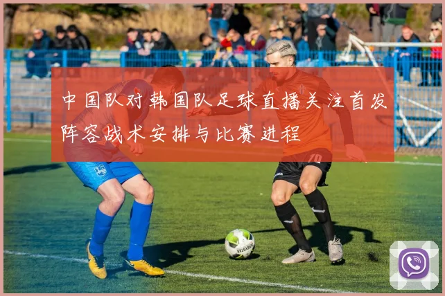 中国队对韩国队足球直播关注首发阵容战术安排与比赛进程