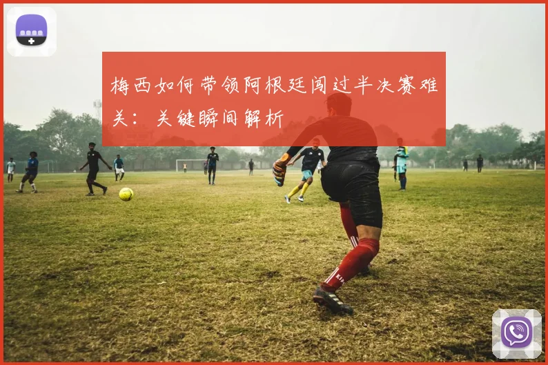 梅西如何带领阿根廷闯过半决赛难关：关键瞬间解析