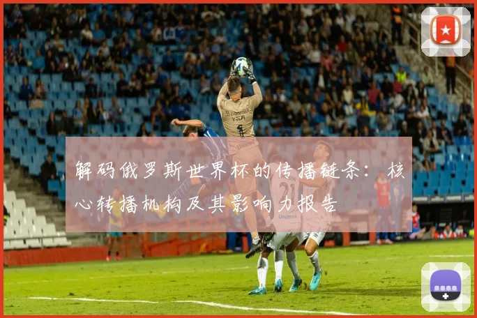 解码俄罗斯世界杯的传播链条：核心转播机构及其影响力报告