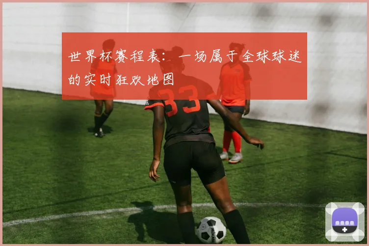 世界杯赛程表：一场属于全球球迷的实时狂欢地图