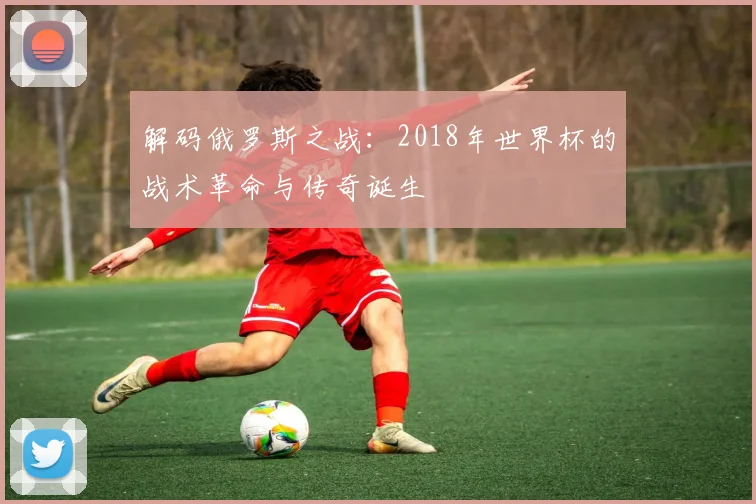 解码俄罗斯之战：2018年世界杯的战术革命与传奇诞生